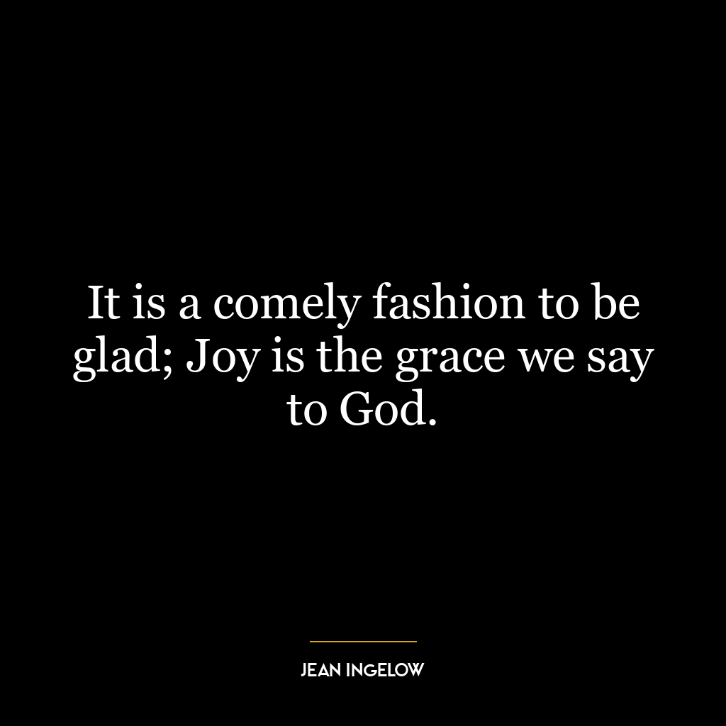 It is a comely fashion to be glad; Joy is the grace we say to God.