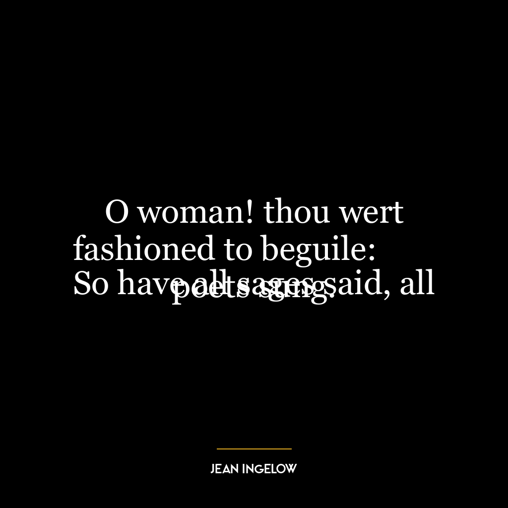 O woman! thou wert fashioned to beguile:
So have all sages said, all poets sung.