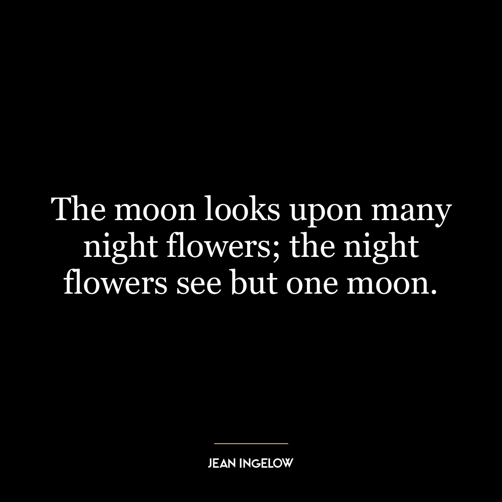 The moon looks upon many night flowers; the night flowers see but one moon.