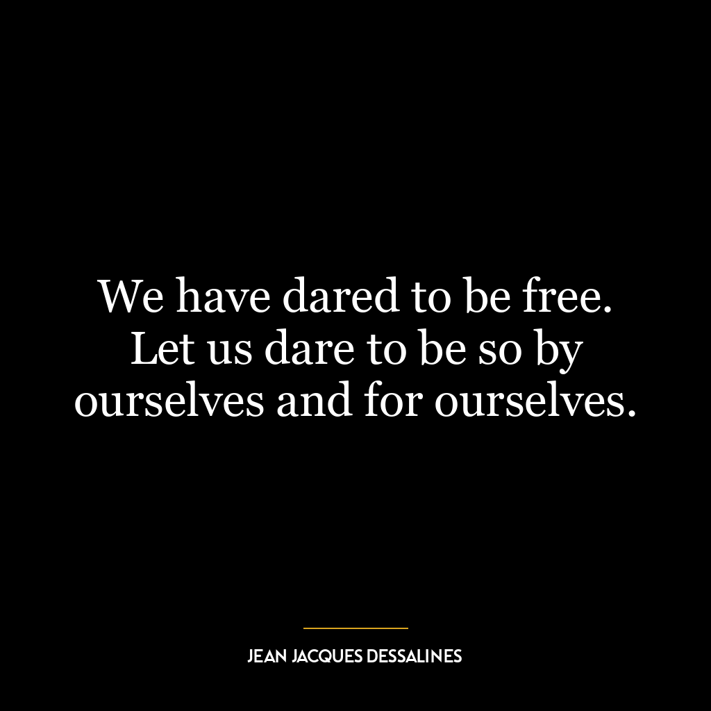 We have dared to be free. Let us dare to be so by ourselves and for ourselves.