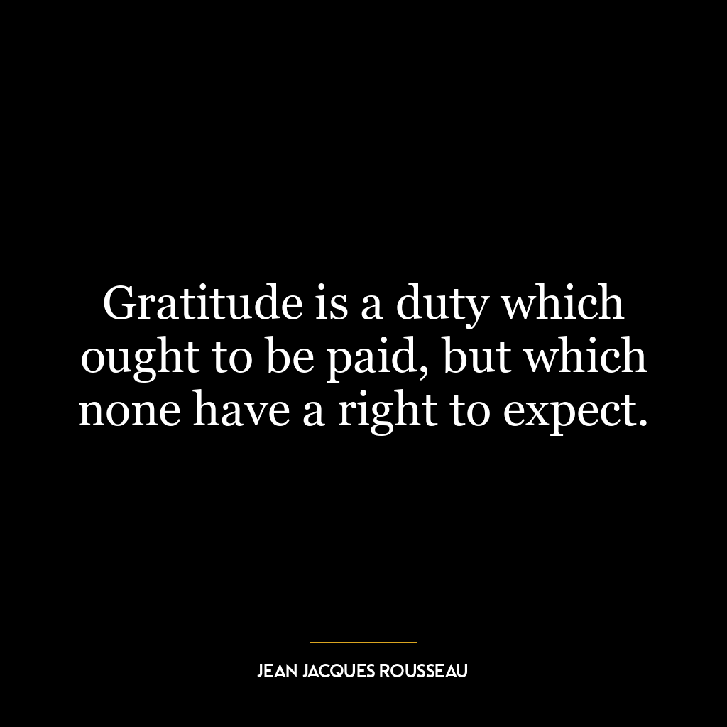 Gratitude is a duty which ought to be paid, but which none have a right to expect.