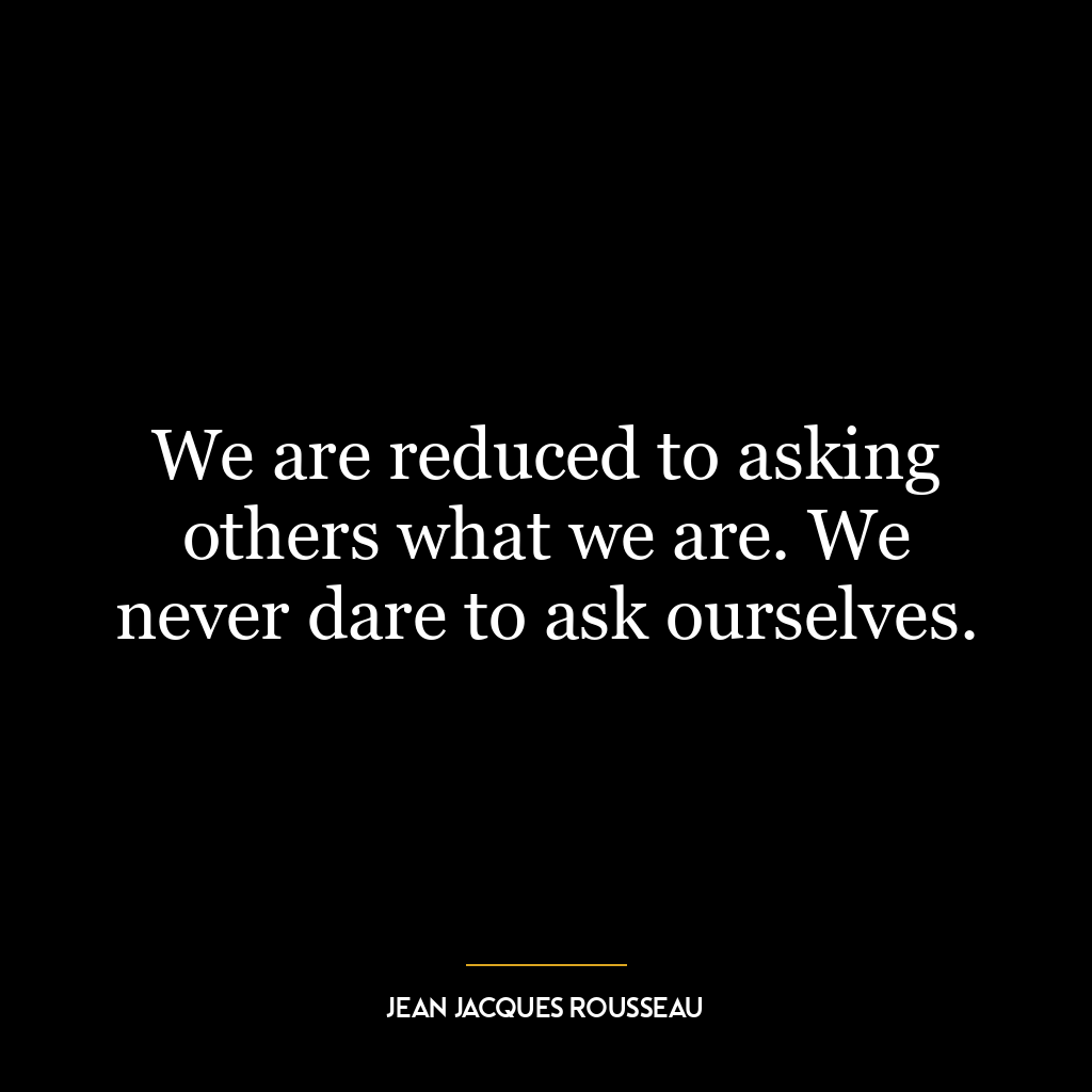 We are reduced to asking others what we are. We never dare to ask ourselves.