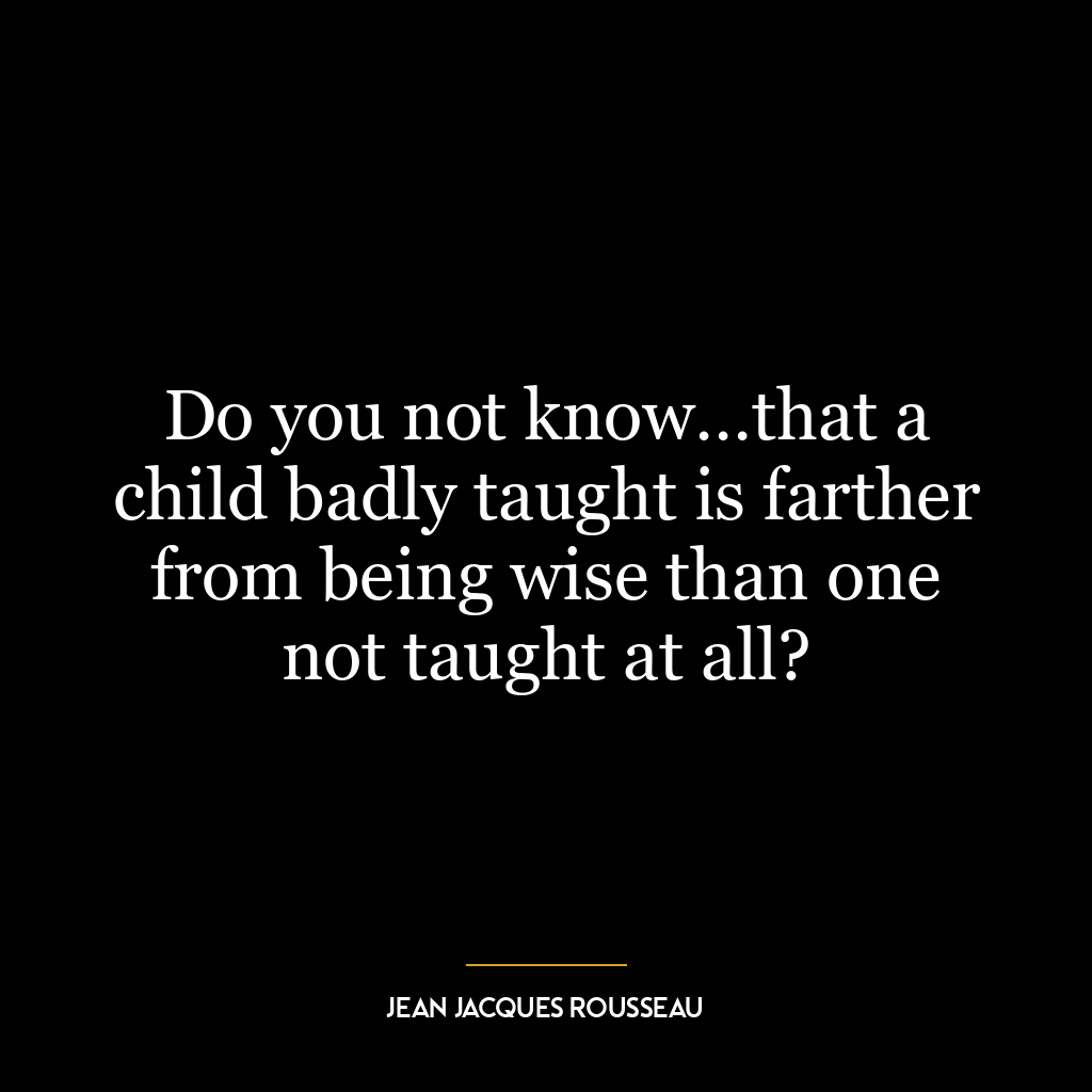 Do you not know…that a child badly taught is farther from being wise than one not taught at all?