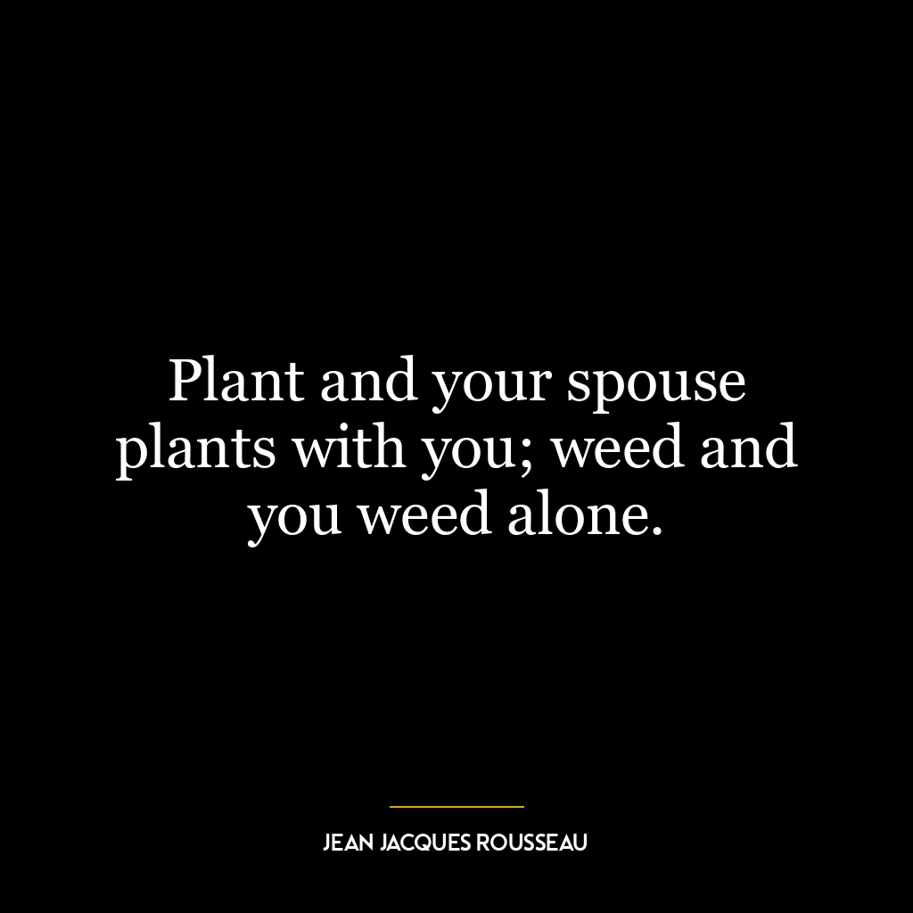 Plant and your spouse plants with you; weed and you weed alone.