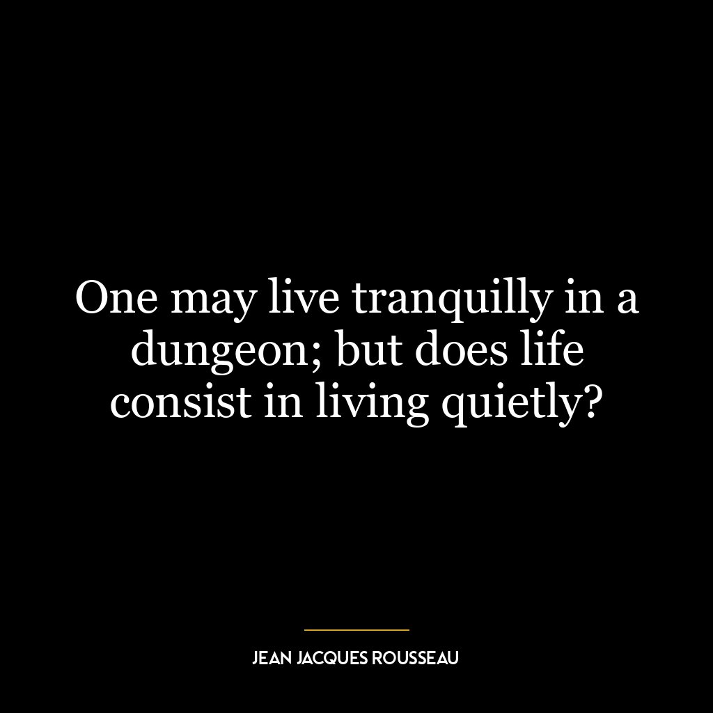 One may live tranquilly in a dungeon; but does life consist in living quietly?