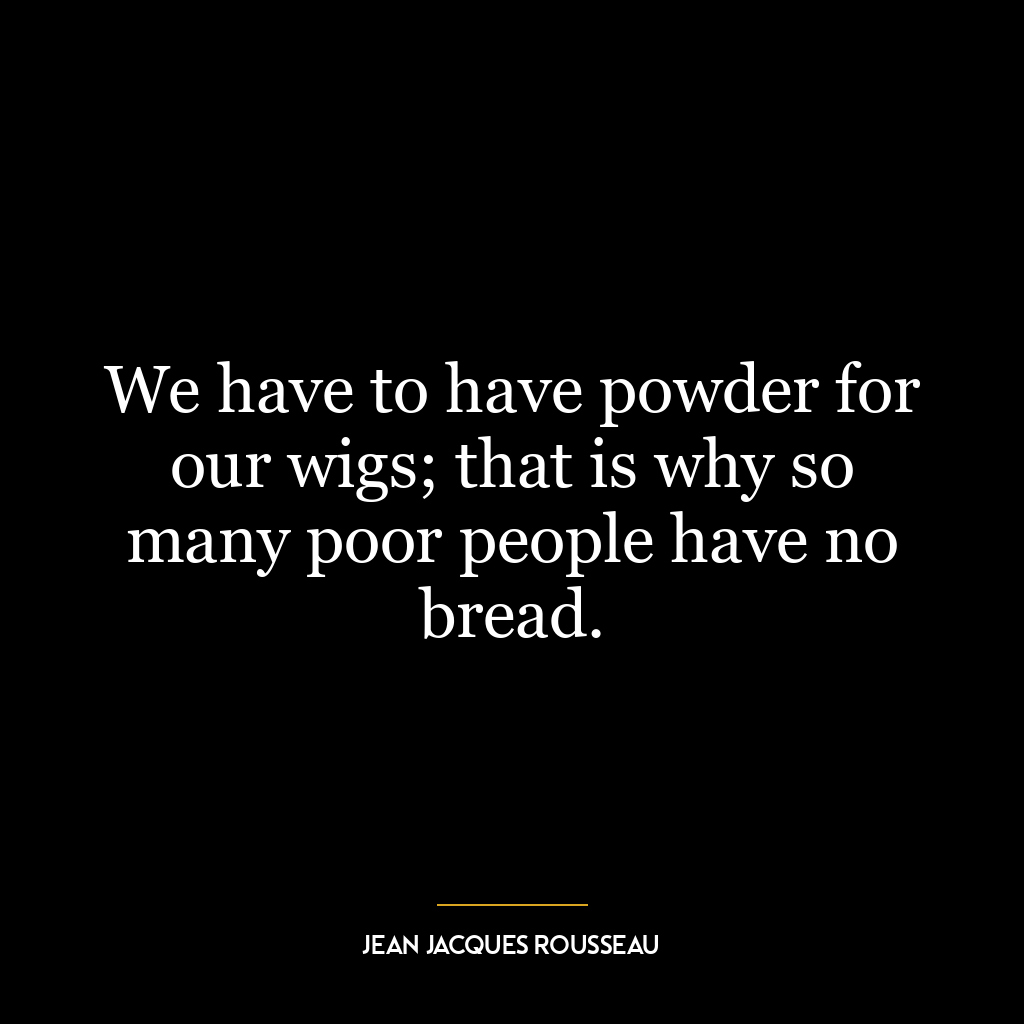 We have to have powder for our wigs; that is why so many poor people have no bread.