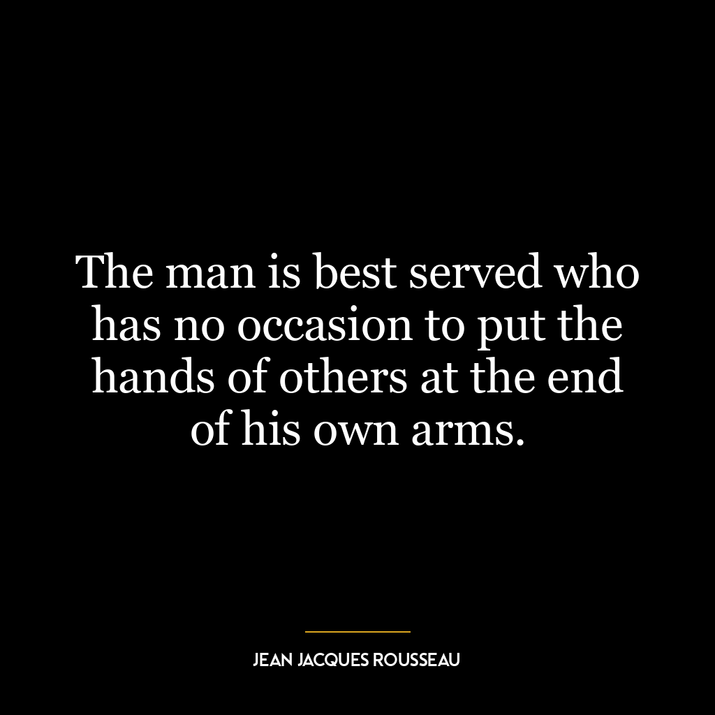 The man is best served who has no occasion to put the hands of others at the end of his own arms.