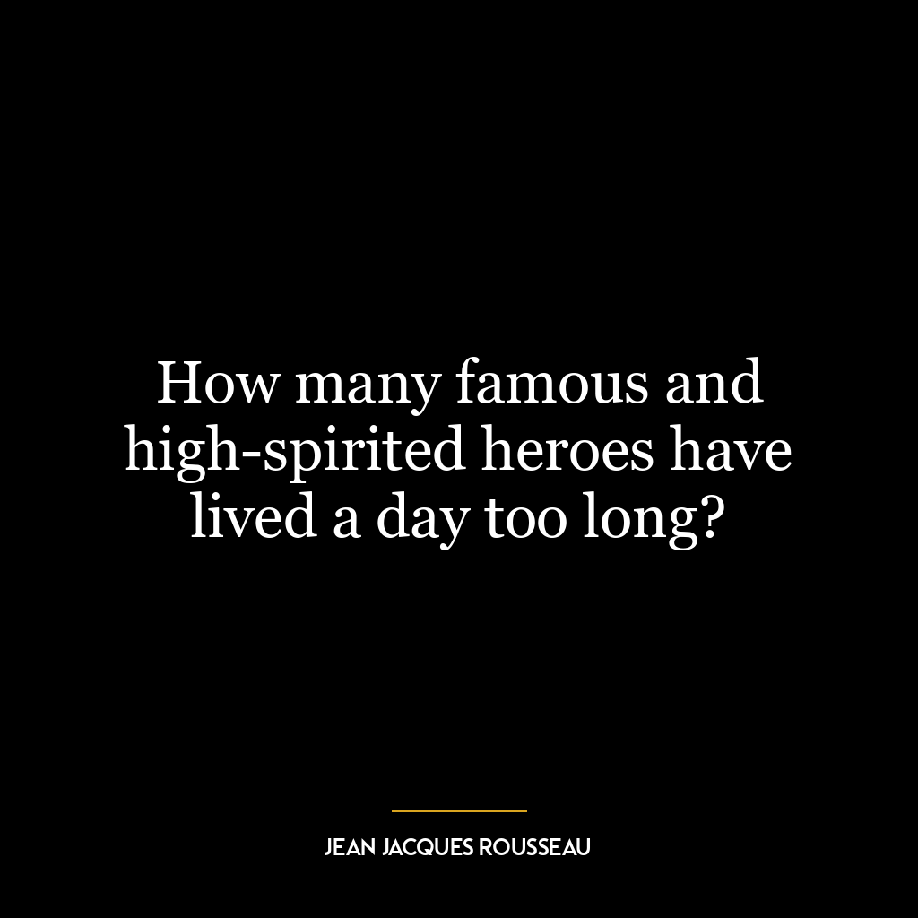 How many famous and high-spirited heroes have lived a day too long?