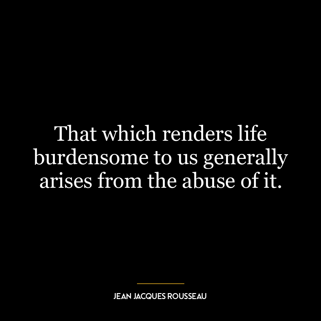 That which renders life burdensome to us generally arises from the abuse of it.