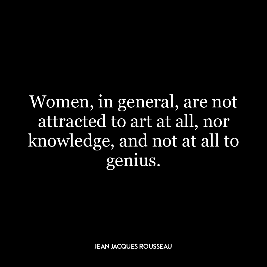 Women, in general, are not attracted to art at all, nor knowledge, and not at all to genius.