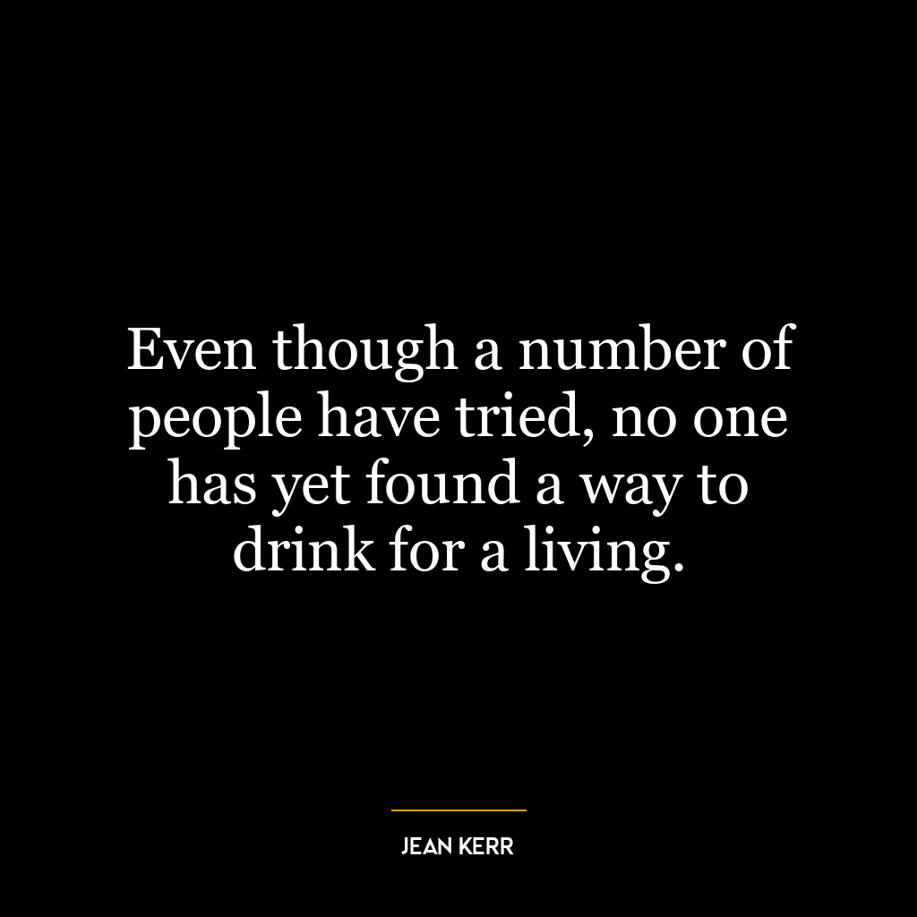 Even though a number of people have tried, no one has yet found a way to drink for a living.