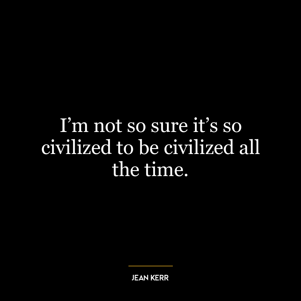 I’m not so sure it’s so civilized to be civilized all the time.