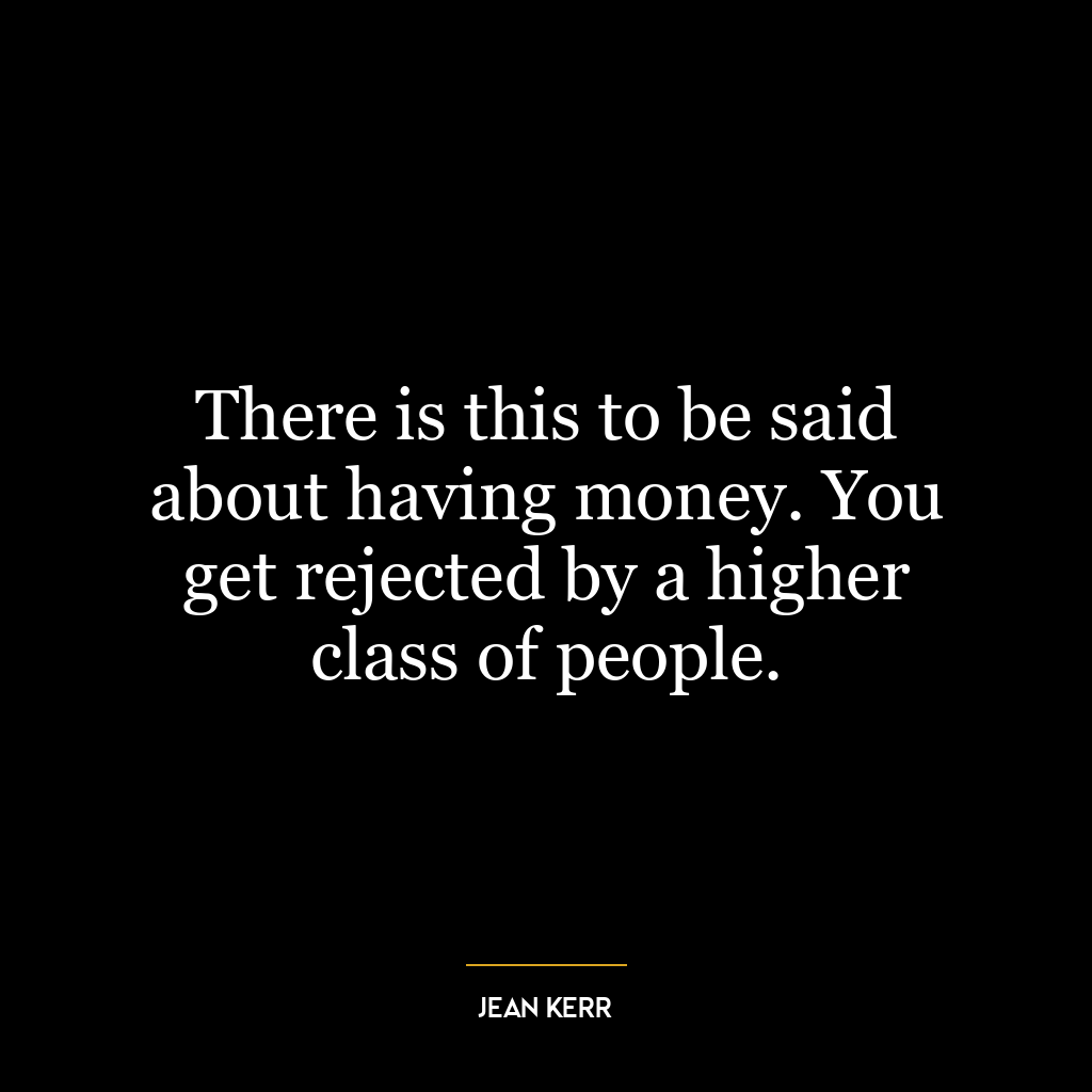 There is this to be said about having money. You get rejected by a higher class of people.