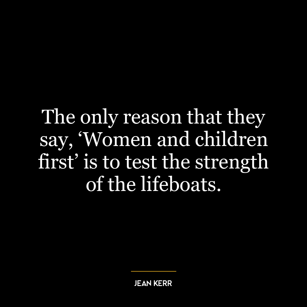 The only reason that they say, ‘Women and children first’ is to test the strength of the lifeboats.