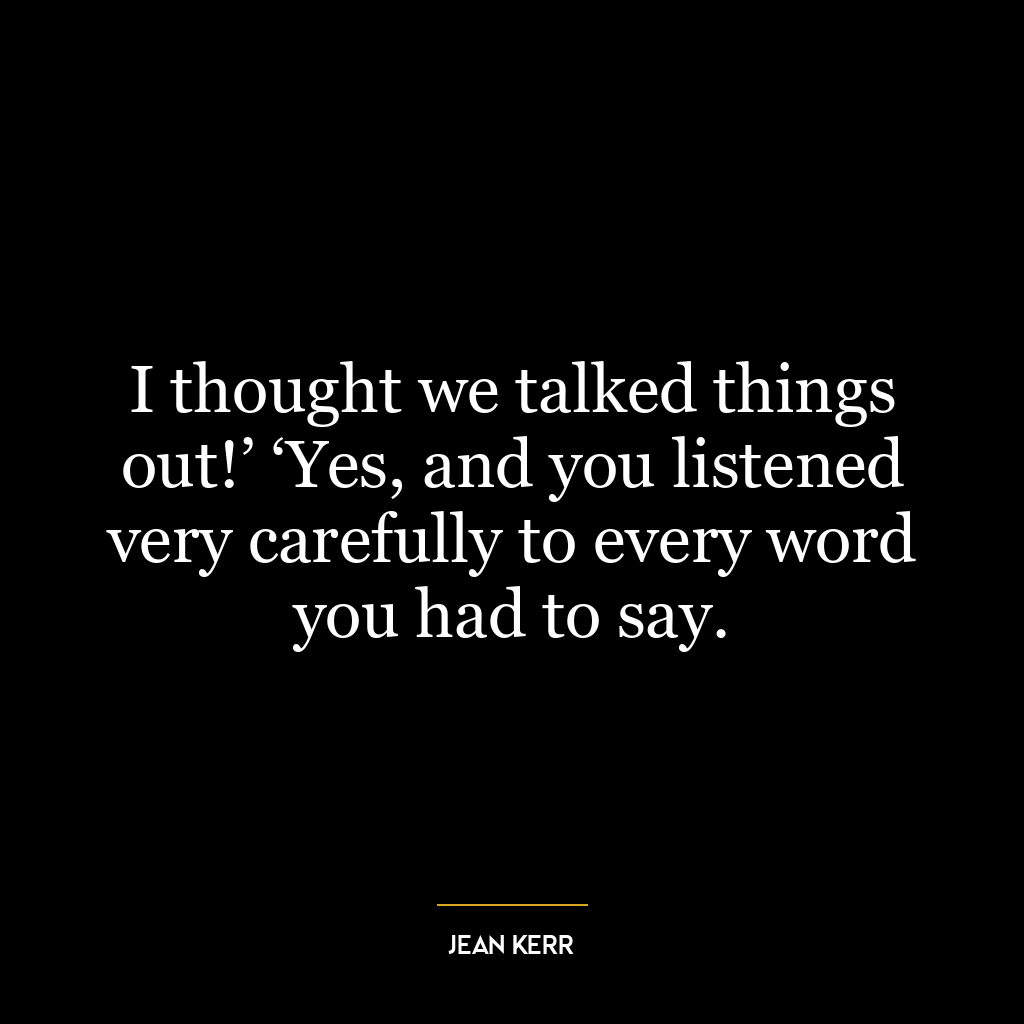 I thought we talked things out!’ ‘Yes, and you listened very carefully to every word you had to say.