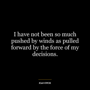 I have not been so much pushed by winds as pulled forward by the force of my decisions.