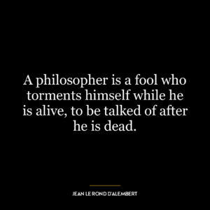 A philosopher is a fool who torments himself while he is alive, to be talked of after he is dead.