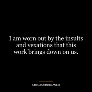 I am worn out by the insults and vexations that this work brings down on us.