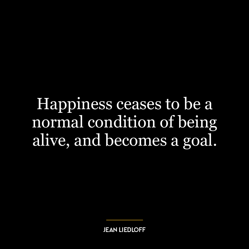 Happiness ceases to be a normal condition of being alive, and becomes a goal.