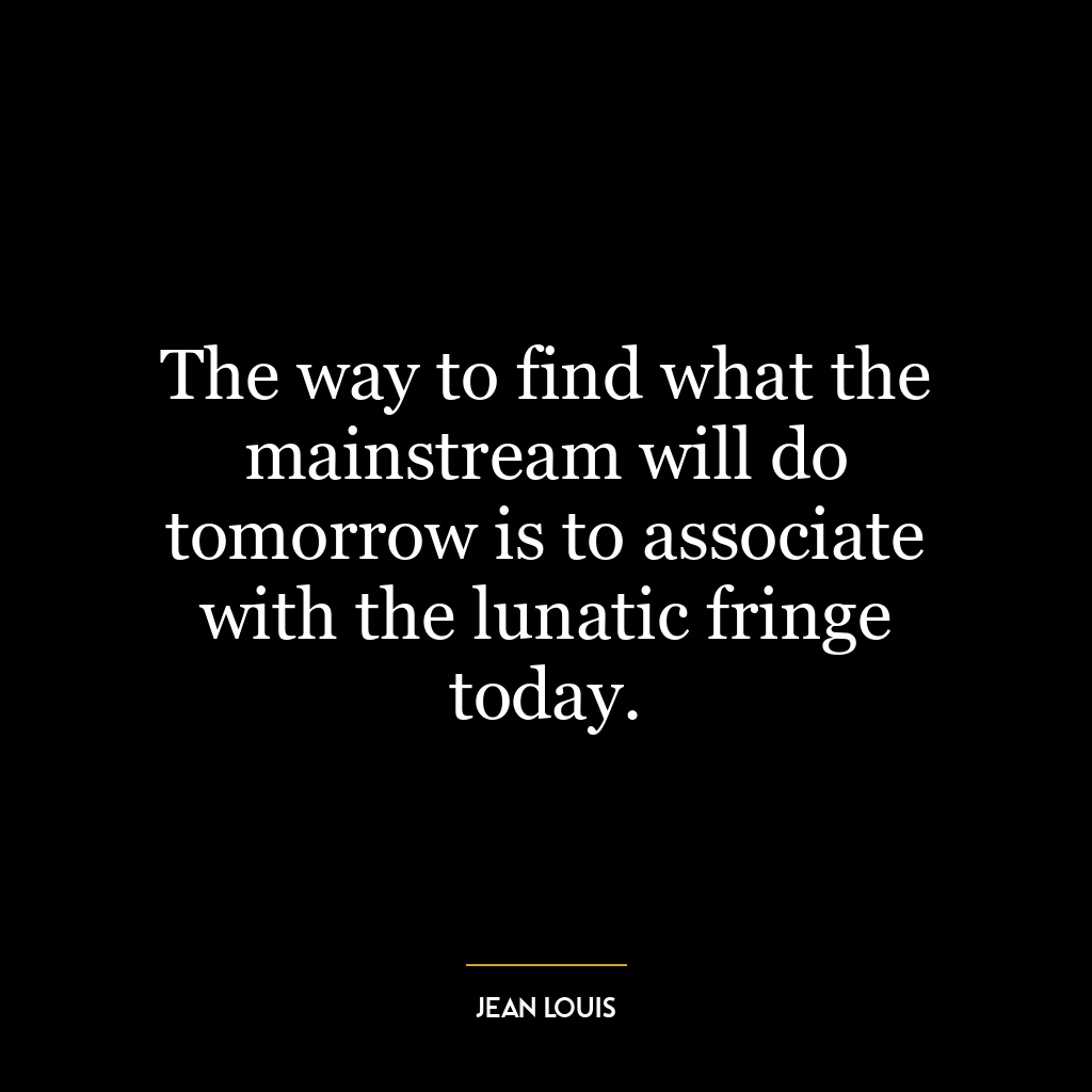 The way to find what the mainstream will do tomorrow is to associate with the lunatic fringe today.