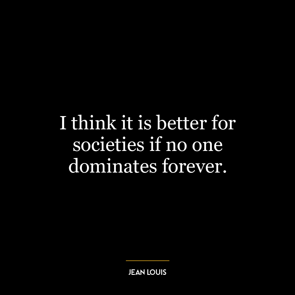 I think it is better for societies if no one dominates forever.