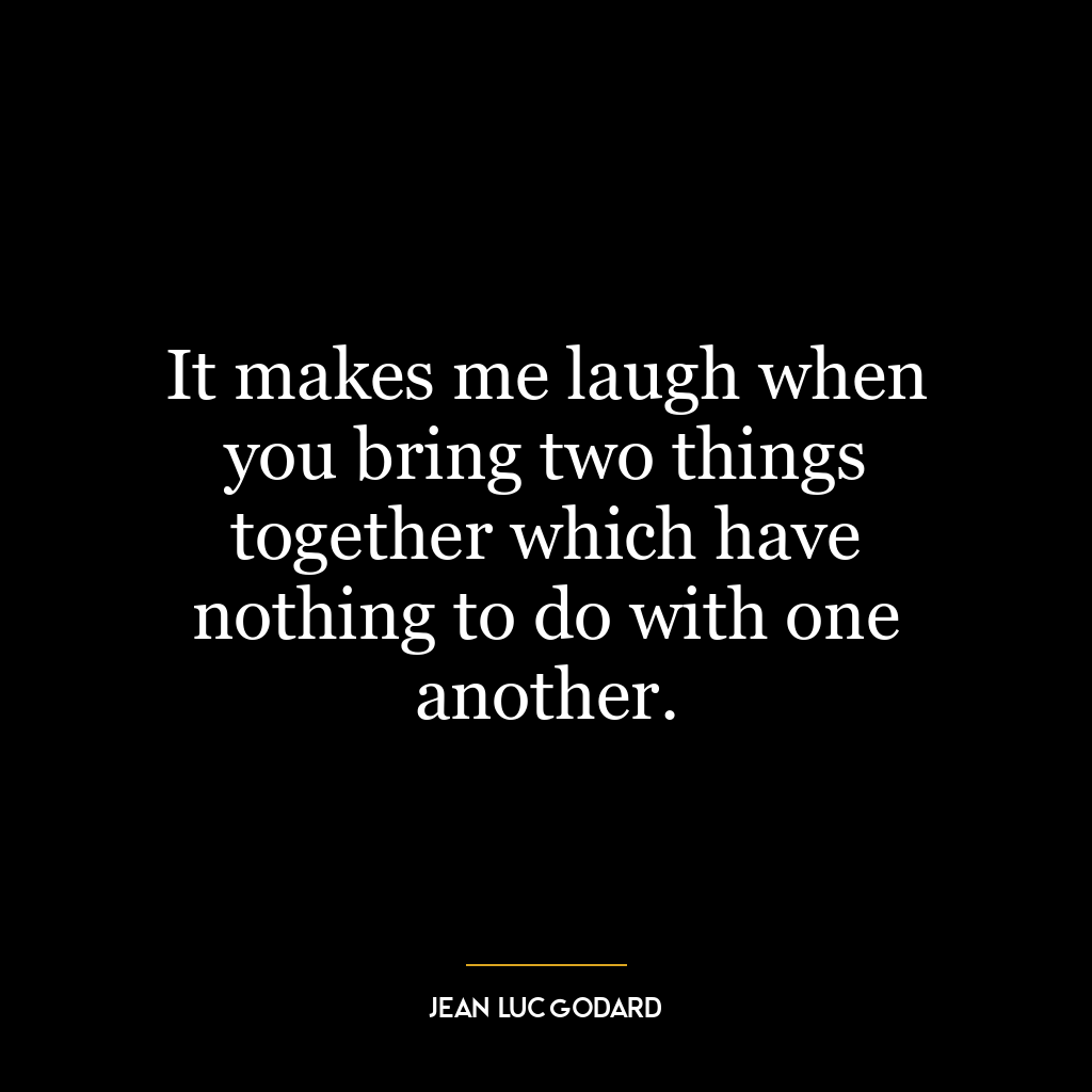 It makes me laugh when you bring two things together which have nothing to do with one another.