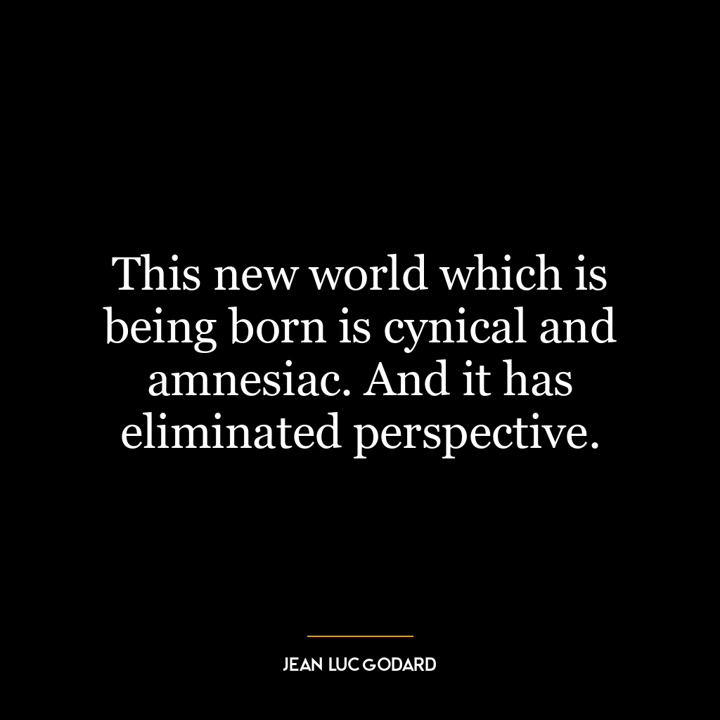 This new world which is being born is cynical and amnesiac. And it has eliminated perspective.