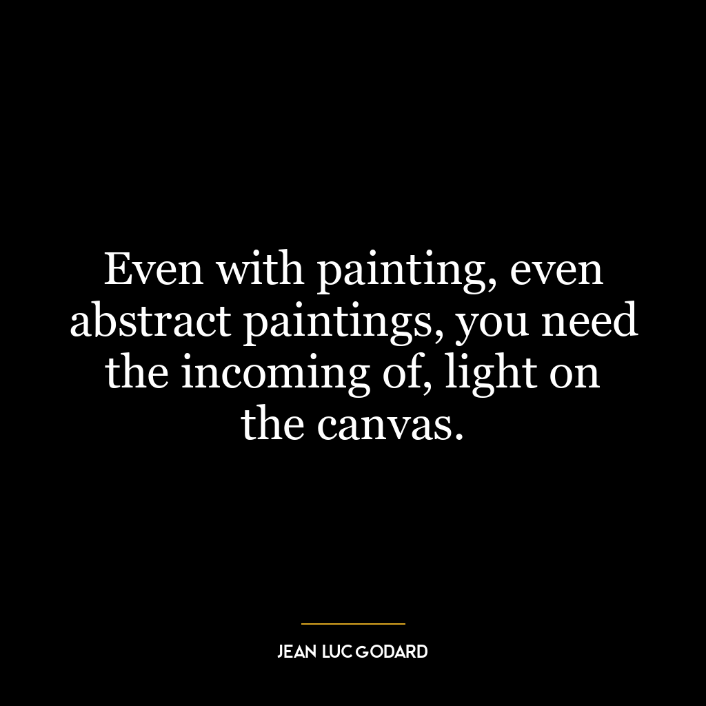 Even with painting, even abstract paintings, you need the incoming of, light on the canvas.