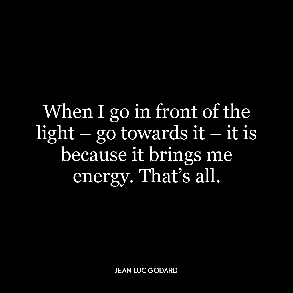 When I go in front of the light – go towards it – it is because it brings me energy. That’s all.