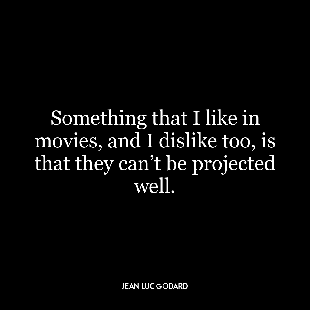 Something that I like in movies, and I dislike too, is that they can’t be projected well.