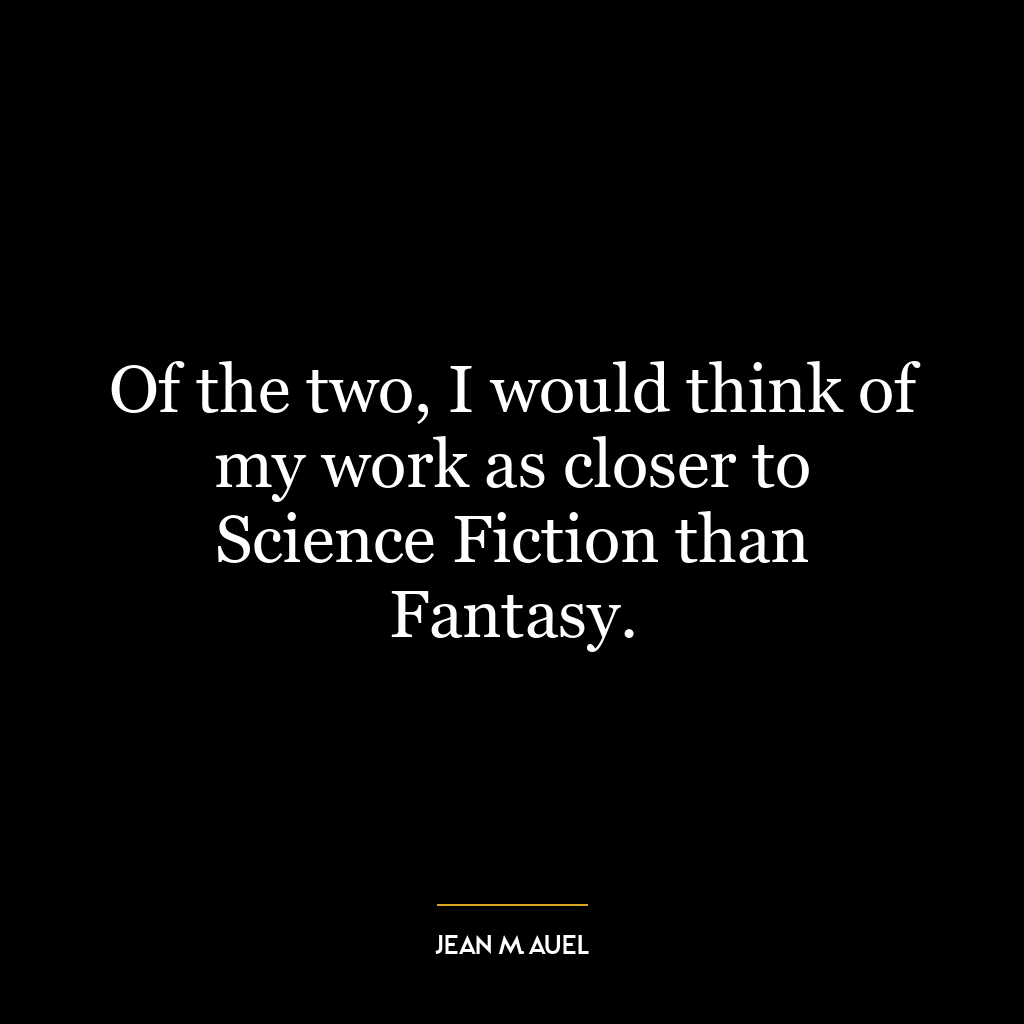 Of the two, I would think of my work as closer to Science Fiction than Fantasy.