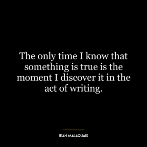 The only time I know that something is true is the moment I discover it in the act of writing.