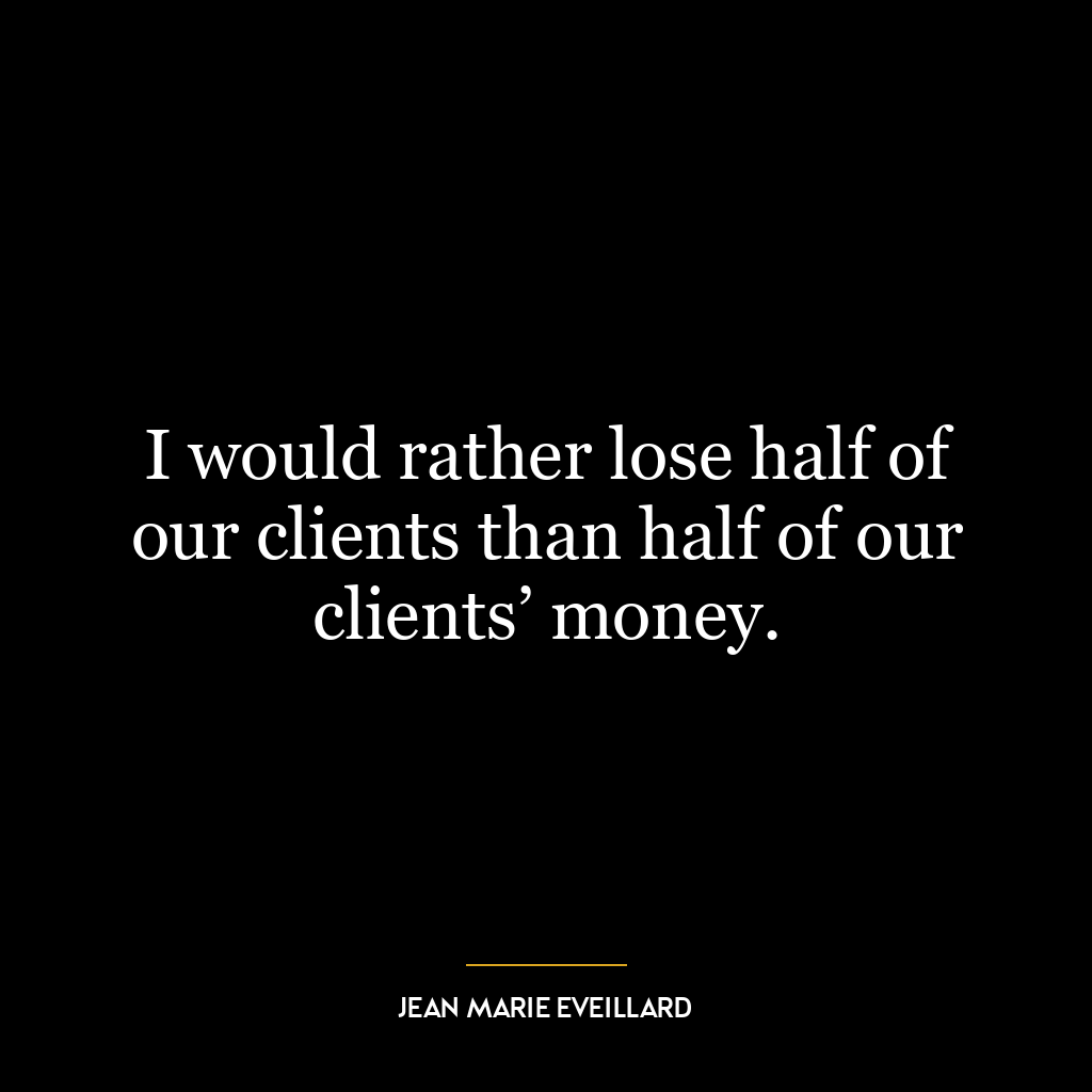 I would rather lose half of our clients than half of our clients’ money.