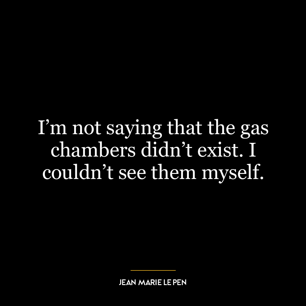 I’m not saying that the gas chambers didn’t exist. I couldn’t see them myself.