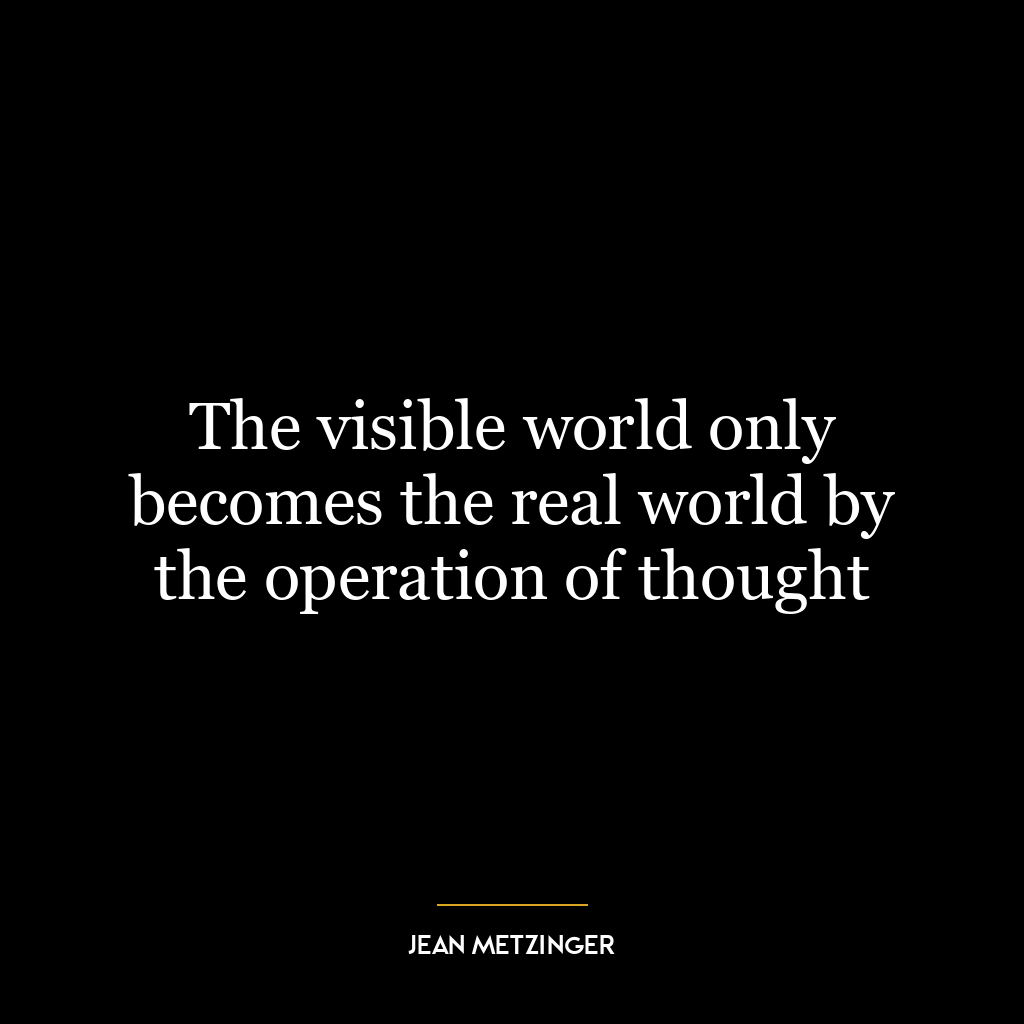 The visible world only becomes the real world by the operation of thought