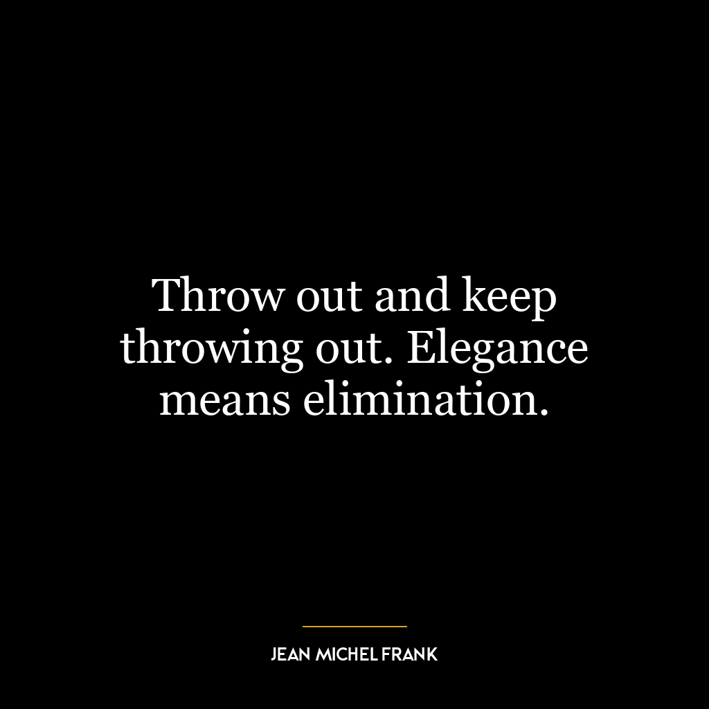 Throw out and keep throwing out. Elegance means elimination.