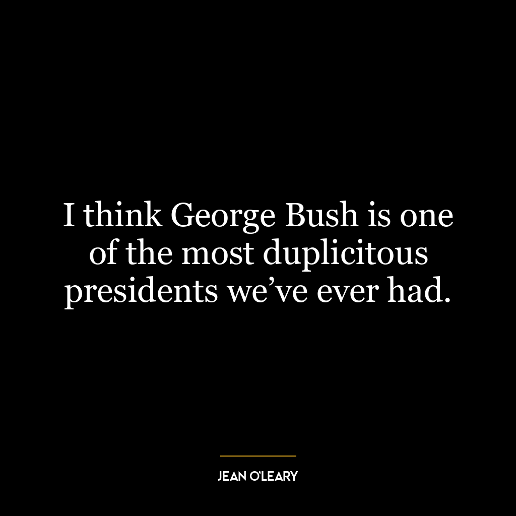 I think George Bush is one of the most duplicitous presidents we’ve ever had.