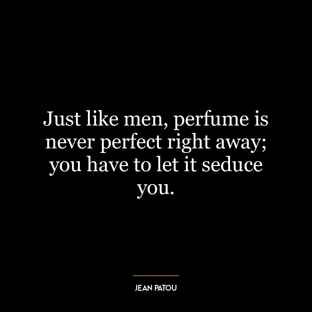 Just like men, perfume is never perfect right away; you have to let it seduce you.