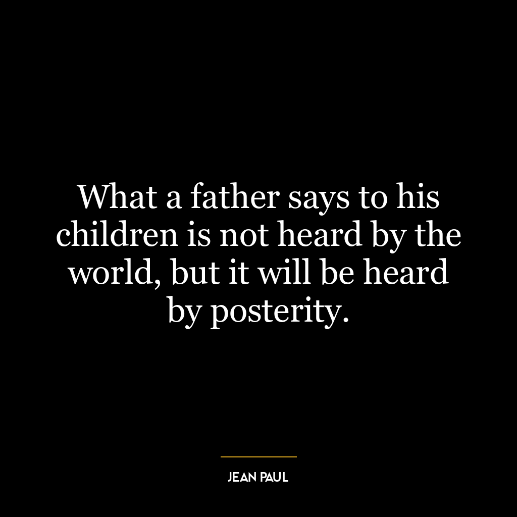 What a father says to his children is not heard by the world, but it will be heard by posterity.