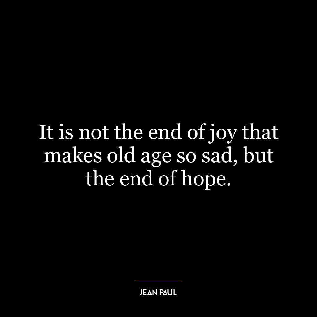 It is not the end of joy that makes old age so sad, but the end of hope.