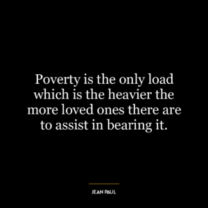 Poverty is the only load which is the heavier the more loved ones there are to assist in bearing it.