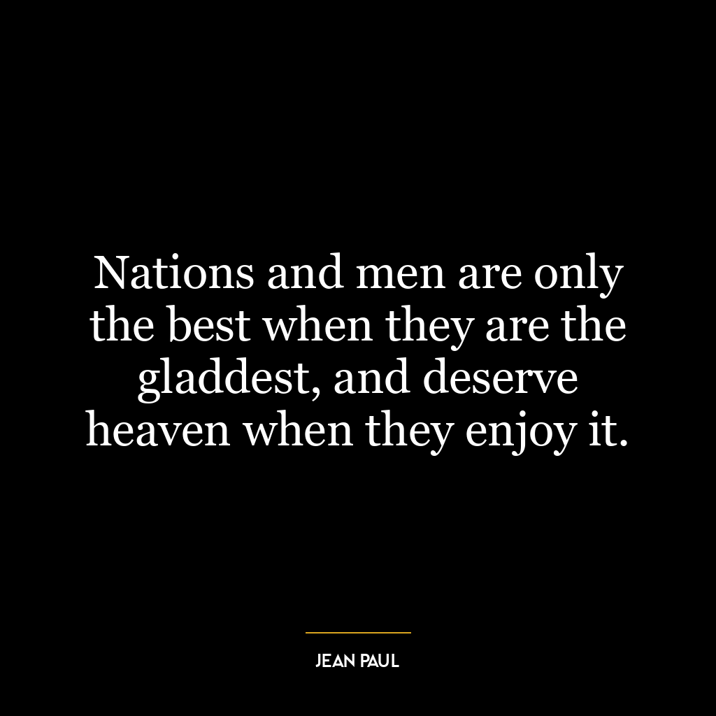 Nations and men are only the best when they are the gladdest, and deserve heaven when they enjoy it.