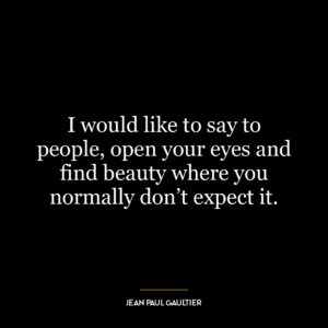 I would like to say to people, open your eyes and find beauty where you normally don’t expect it.