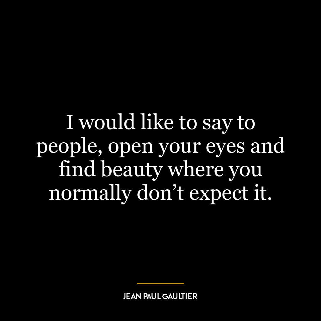 I would like to say to people, open your eyes and find beauty where you normally don’t expect it.