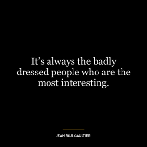 It’s always the badly dressed people who are the most interesting.