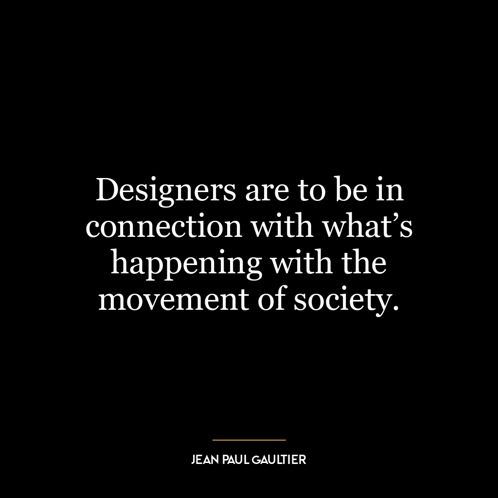 Designers are to be in connection with what’s happening with the movement of society.