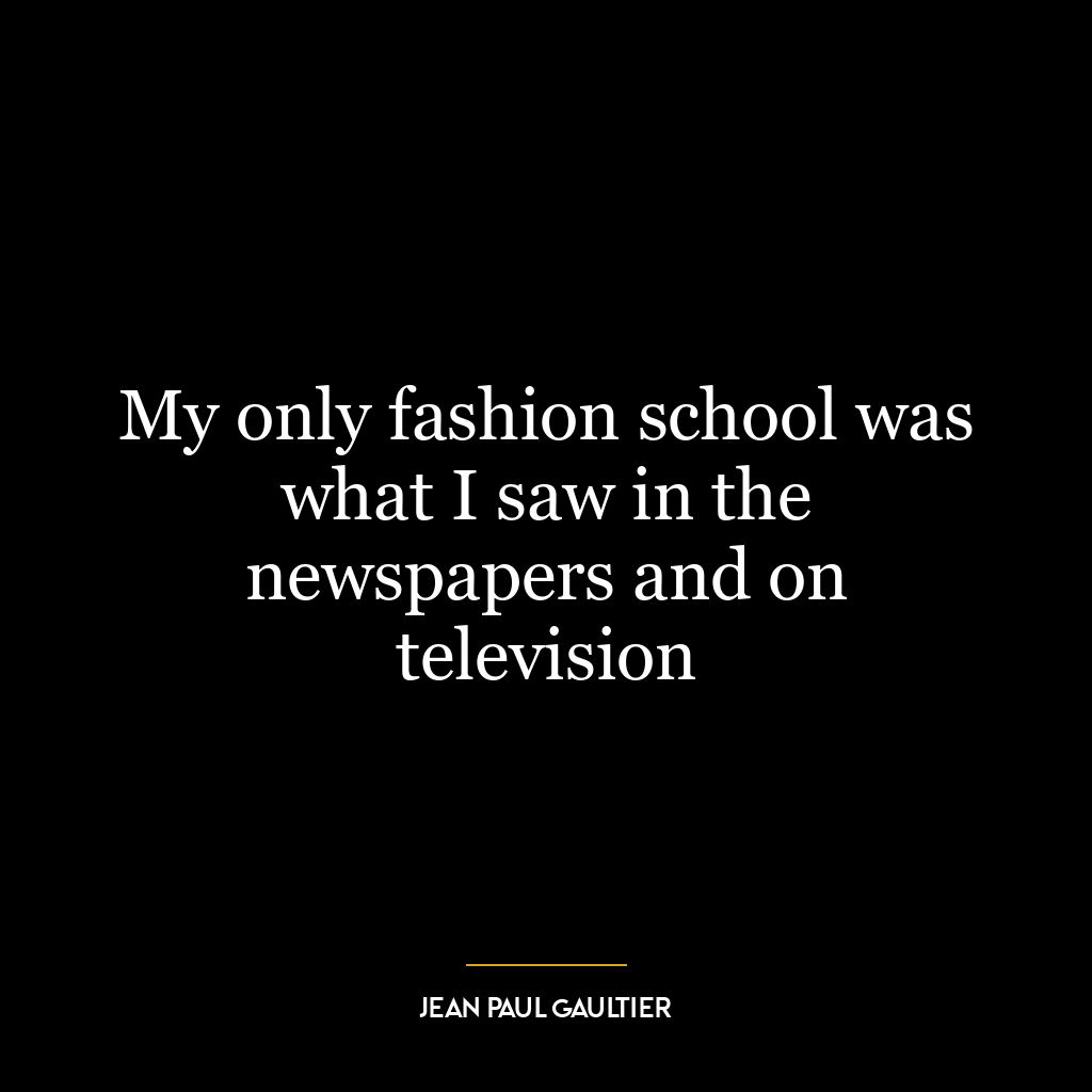 My only fashion school was what I saw in the newspapers and on television