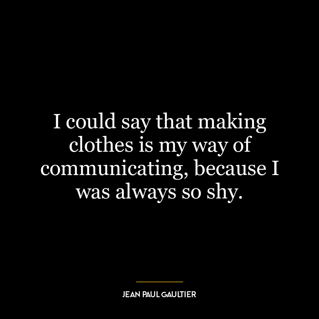 I could say that making clothes is my way of communicating, because I was always so shy.