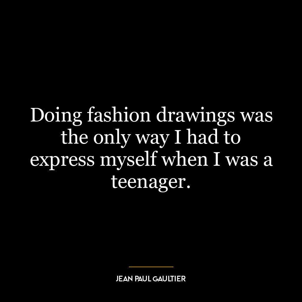 Doing fashion drawings was the only way I had to express myself when I was a teenager.