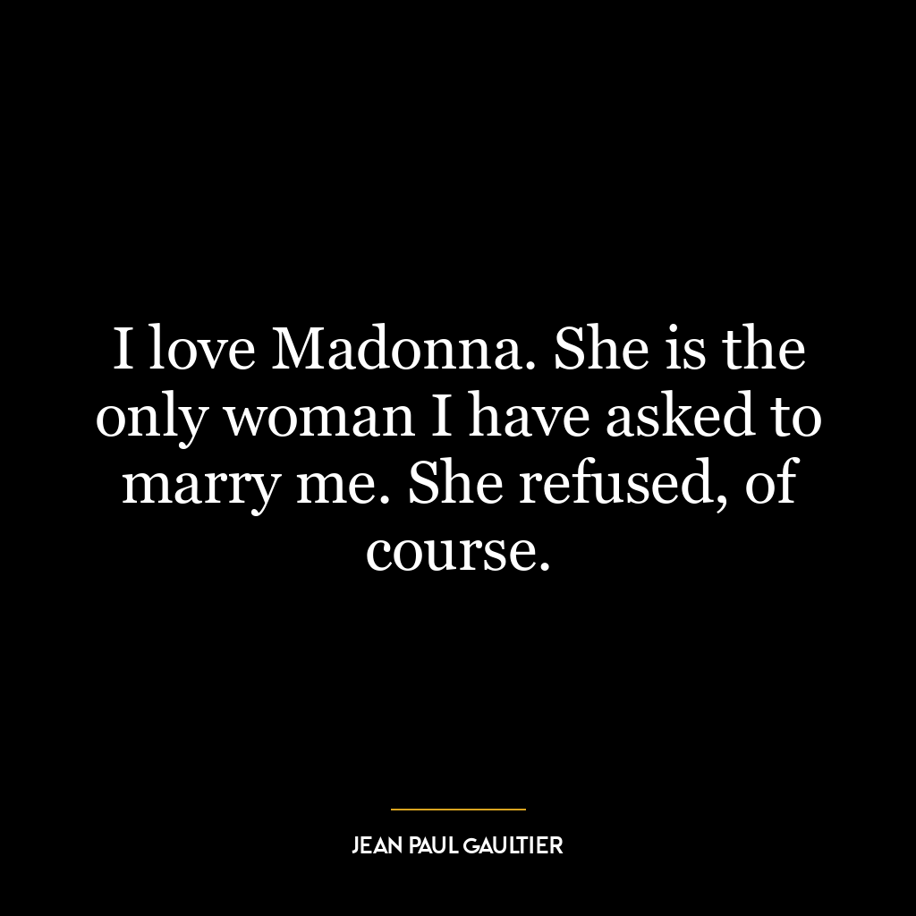 I love Madonna. She is the only woman I have asked to marry me. She refused, of course.